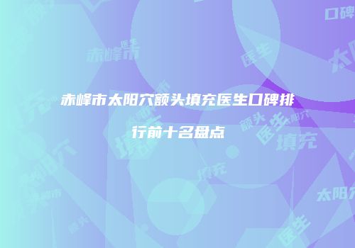 赤峰市太阳穴额头填充医生口碑排行前十名盘点