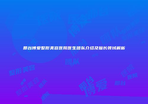 邢台博爱整形美容医院医生团队介绍及擅长领域解析