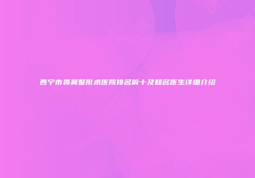 西宁市鼻翼整形术医院排名前十及知名医生详细介绍