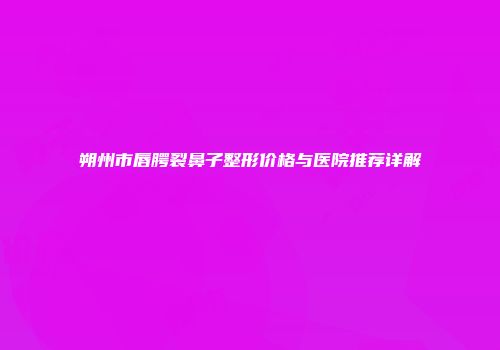 朔州市唇腭裂鼻子整形价格与医院推荐详解