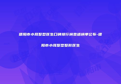 德阳市小耳整型医生口碑排行榜靠谱榜单公布-德阳市小耳整型整形医生