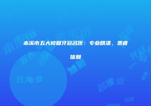 本溪市五大修复牙冠名医：专业精湛，患者信赖