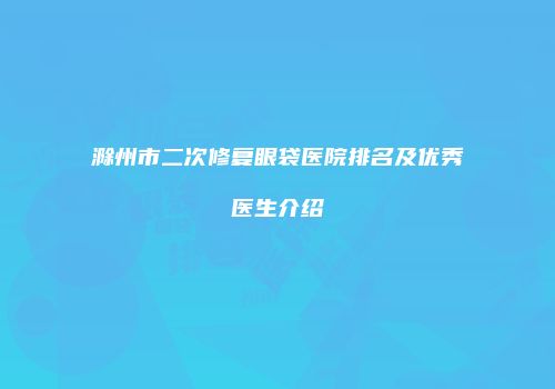 滁州市二次修复眼袋医院排名及优秀医生介绍