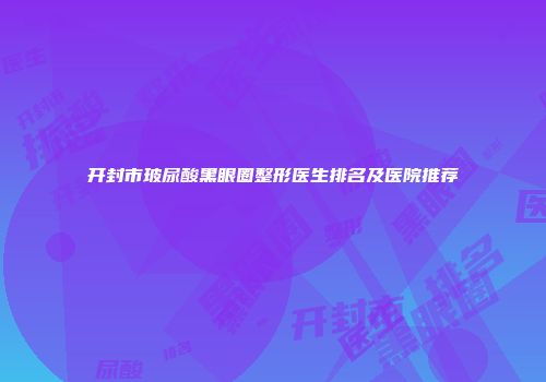 开封市玻尿酸黑眼圈整形医生排名及医院推荐