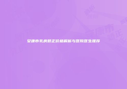 安康市乳房矫正价格解析与医院医生推荐