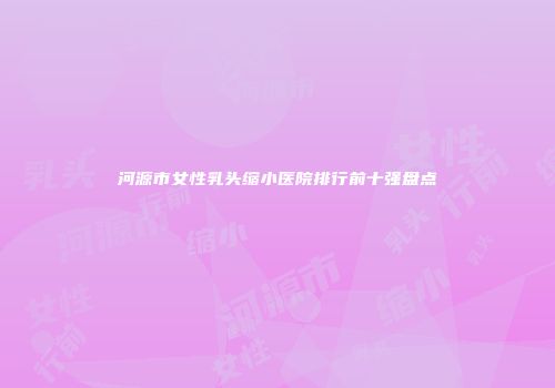 河源市女性乳头缩小医院排行前十强盘点