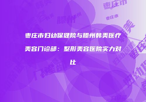 枣庄市妇幼保健院与滕州韩美医疗美容门诊部：整形美容医院实力对比