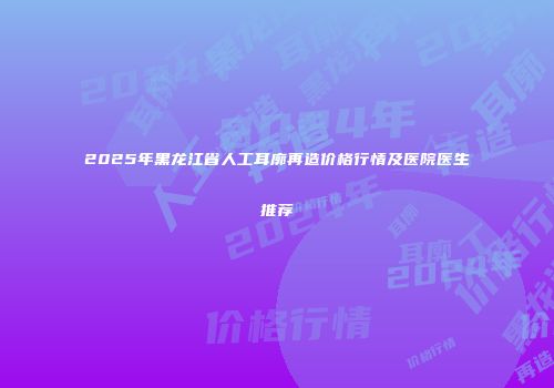 2025年黑龙江省人工耳廓再造价格行情及医院医生推荐