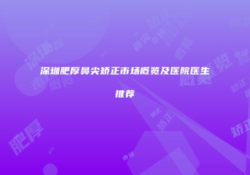 深圳肥厚鼻尖矫正市场概览及医院医生推荐