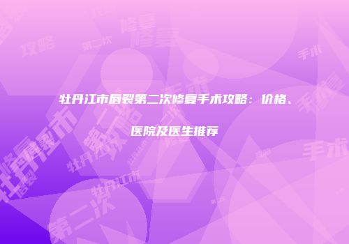 牡丹江市唇裂第二次修复手术攻略：价格、医院及医生推荐