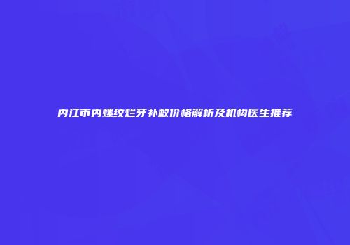 内江市内螺纹烂牙补救价格解析及机构医生推荐