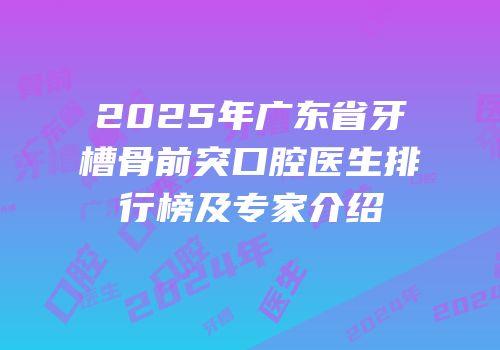 2025年广东省牙槽骨前突口腔医生排行榜及专家介绍