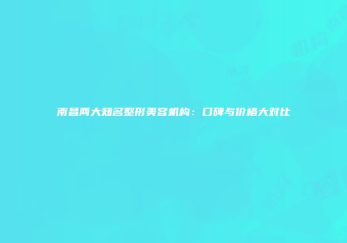 南昌两大知名整形美容机构：口碑与价格大对比