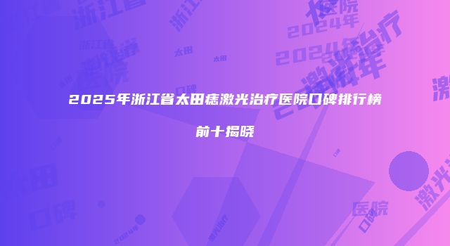 2025年浙江省太田痣激光治疗医院口碑排行榜前十揭晓