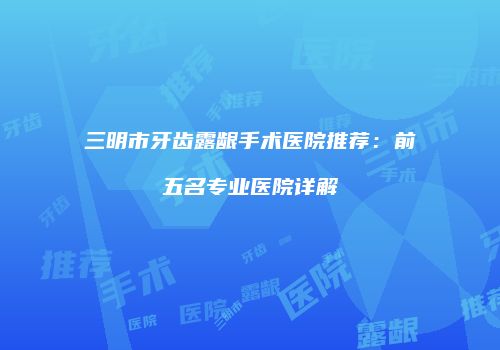 三明市牙齿露龈手术医院推荐：前五名专业医院详解