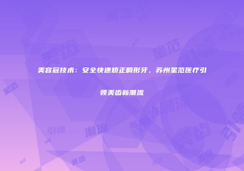 美容冠技术：安全快速矫正畸形牙，苏州星范医疗引领美齿新潮流