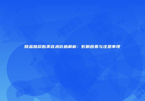 臻品玻尿酸美容术价格解析：影响因素与注意事项