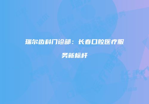 瑞尔齿科门诊部：长春口腔医疗服务新标杆