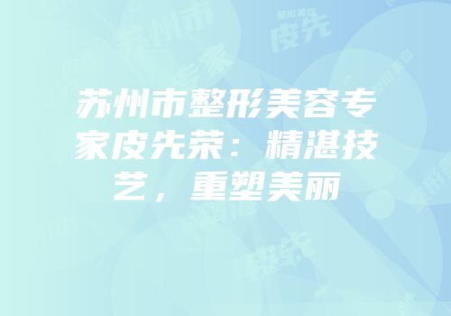 苏州市整形美容专家皮先荣：精湛技艺，重塑美丽