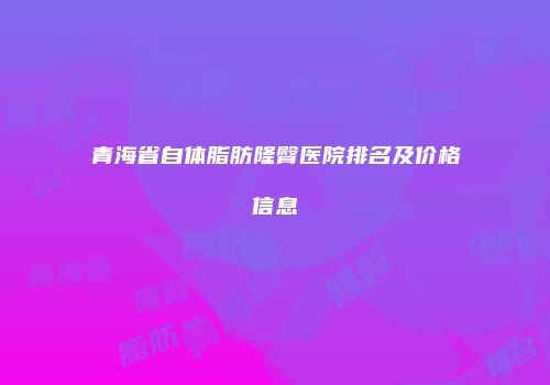 青海省自体脂肪隆臀医院排名及价格信息