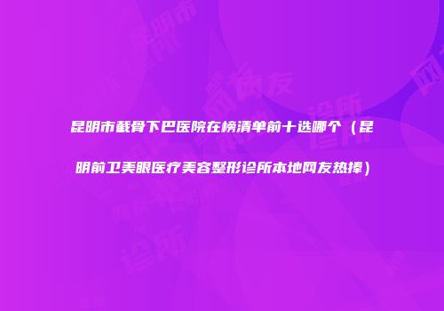 昆明市截骨下巴医院在榜清单前十选哪个（昆明前卫美眼医疗美容整形诊所本地网友热捧）