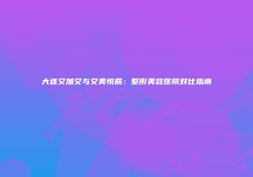 大连艾加艾与艾美悦辰：整形美容医院对比指南