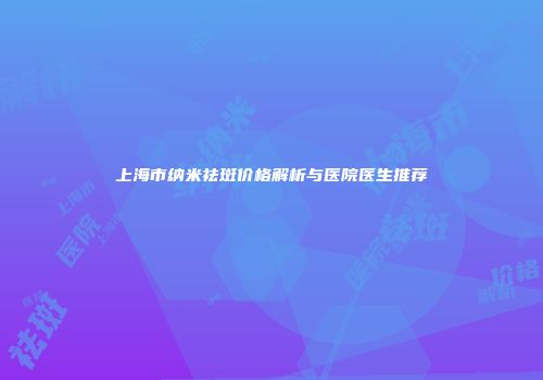 上海市纳米祛斑价格解析与医院医生推荐
