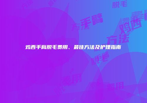 鸡西手臂脱毛费用、最佳方法及护理指南