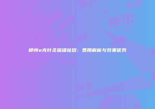 柳州e光针灸拔罐祛斑：费用解析与效果优势