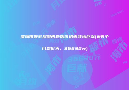 威海市做乳房整形新版价格表倾情巨献(近6个月均价为：36630元)