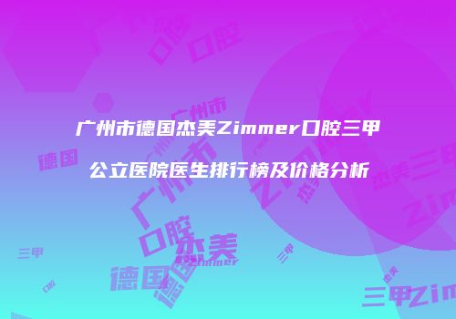 广州市德国杰美Zimmer口腔三甲公立医院医生排行榜及价格分析