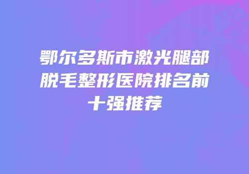 鄂尔多斯市激光腿部脱毛整形医院排名前十强推荐