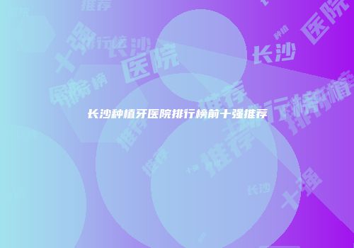 长沙种植牙医院排行榜前十强推荐