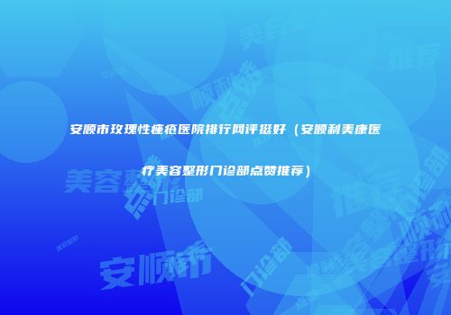 安顺市玫瑰性痤疮医院排行网评挺好（安顺利美康医疗美容整形门诊部点赞推荐）