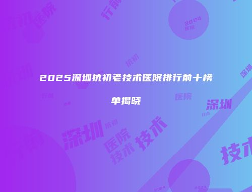 2025深圳抗初老技术医院排行前十榜单揭晓