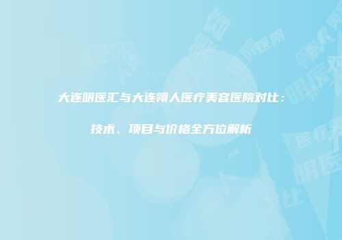 大连明医汇与大连翎人医疗美容医院对比：技术、项目与价格全方位解析