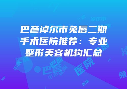 巴彦淖尔市兔唇二期手术医院推荐：专业整形美容机构汇总