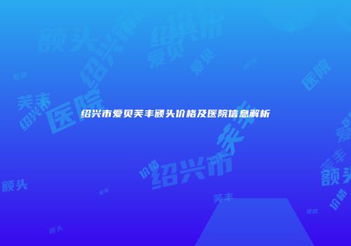 绍兴市爱贝芙丰额头价格及医院信息解析