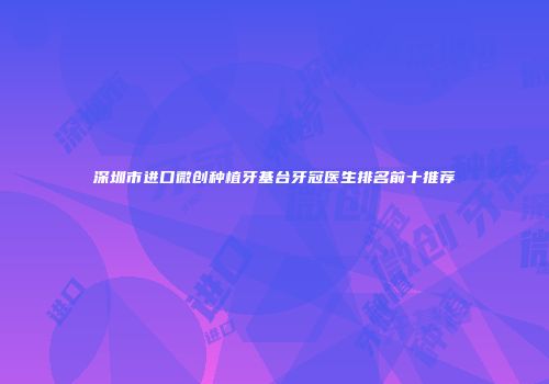 深圳市进口微创种植牙基台牙冠医生排名前十推荐
