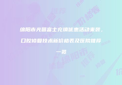 绵阳市光固富士充填优惠活动来袭，口腔修复技术新价格表及医院推荐一览
