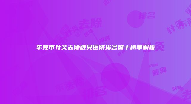 东莞市针灸去除腋臭医院排名前十榜单解析