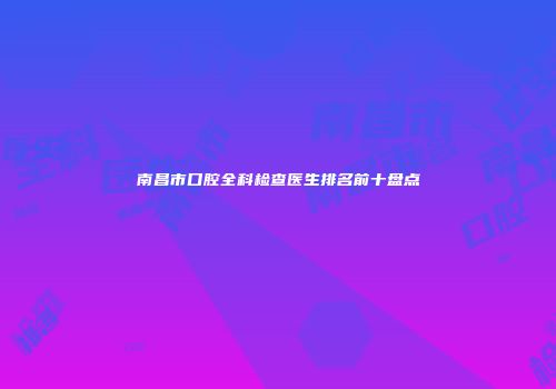 南昌市口腔全科检查医生排名前十盘点