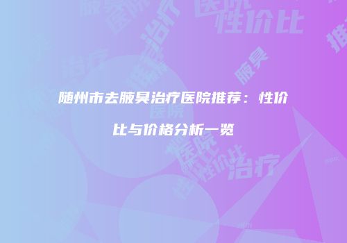 随州市去腋臭治疗医院推荐：性价比与价格分析一览