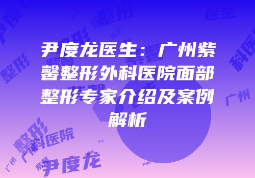 尹度龙医生：广州紫馨整形外科医院面部整形专家介绍及案例解析