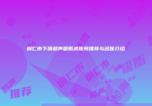 铜仁市下颌超声吸脂术医院推荐与名医介绍
