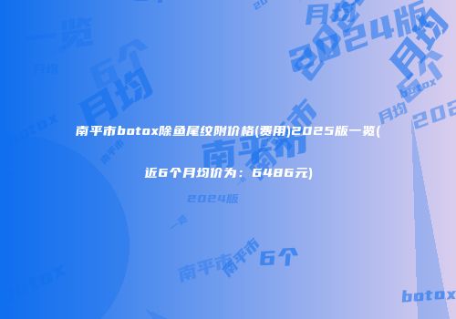 南平市botox除鱼尾纹附价格(费用)2025版一览(近6个月均价为：6486元)