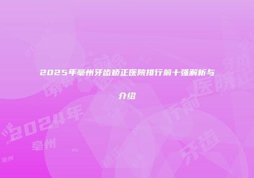 2025年亳州牙齿矫正医院排行前十强解析与介绍