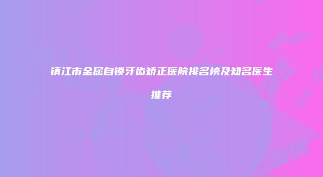 镇江市金属自锁牙齿矫正医院排名榜及知名医生推荐