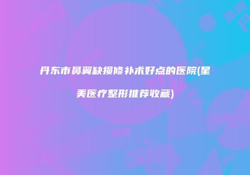 丹东市鼻翼缺损修补术好点的医院(星美医疗整形推荐收藏)
