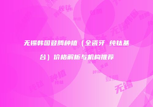 无锡韩国登腾种植（全瓷牙 纯钛基台）价格解析与机构推荐